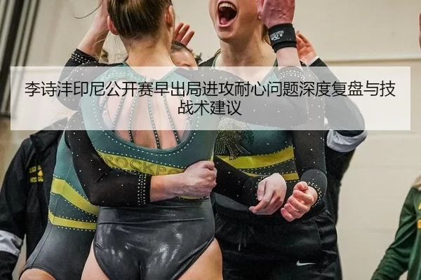 李诗沣印尼公开赛早出局进攻耐心问题深度复盘与技战术建议