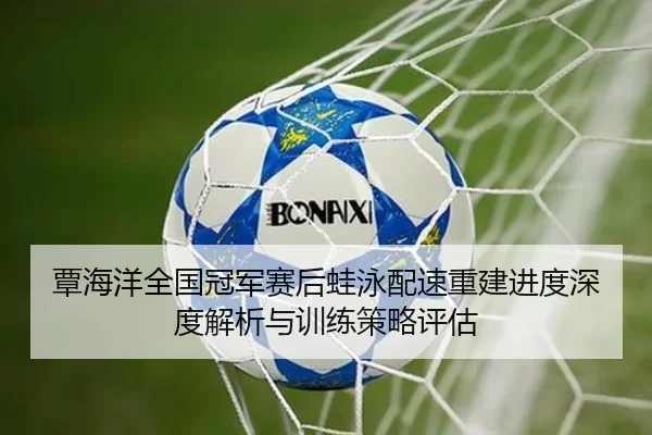 覃海洋全国冠军赛后蛙泳配速重建进度深度解析与训练策略评估