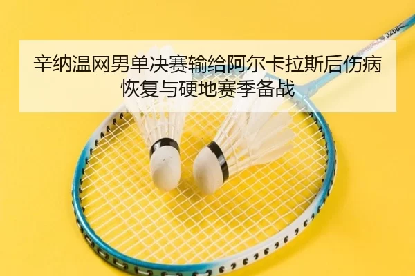 辛纳温网男单决赛输给阿尔卡拉斯后伤病恢复与硬地赛季备战